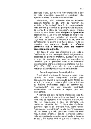 112
dedução lógica, que não há reino inorgânico e que
os dois princípios, material e espiritual, são
apenas as duas faces de um mesmo ser.
Preferimos, pois, entender que os Espíritos
estejam falando no LE, 540, de “átomo”, no
sentido de “indivisível”, isto é, do corpo material
mais simples para início da peregrinação evolutiva
da alma. É a ideia da “mônada”, como criação
divina na sua forma mais simples e ignorante
possível (LE, 115), seja em relação ao corpo (res
extensa), seja em relação ao espírito (res
cogitans). Se assim é, a resposta do LE, 540, se
completaria: É assim que tudo serve, tudo se
encadeia na natureza desde a mônada
primitiva até o arcanjo, pois ele mesmo
começou pela mônada.
Em todo O Livro dos Espíritos e em toda a
Codificação se fala que o princípio inteligente está
associado ao princípio material, qualquer que seja
o grau de evolução em que se encontra, e
também que o princípio vital é o elemento
intermediário entre o espírito e a matéria (LE, 65,
135, 135a, 257), mas não diz que o princípio
material está sempre associado ao espiritual.
Reino Inorgânico e Reino Orgânico
O principal problema do homem é saber onde
termina o reino inorgânico, urdido pelo
pensamento Divino e sustentado pelas forças de
atração, e começa o reino orgânico, onde há vida
ou matéria animalizada capaz de permitir sua
“manipulação” por um princípio espiritual,
inicialmente por instinto e depois por sua
inteligência.
A ciência diz que no reino inorgânico não há
vida. Uma pedra é um objeto inanimado e sem
vida, não se reproduz, não responde a estímulos,
não se movimenta e não se alimenta em
nenhuma situação. Em O Livro dos Espíritos,
questões ligadas ao princípio vital, item “Seres
Orgânicos e Inorgânicos”, se diz que “inorgânicos
são os seres que não possuem vitalidade nem
movimentos próprios, sendo formados apenas
pela agregação da matéria: os minerais, a água, o
ar etc.”, de acordo com o que diz a ciência. Na
 