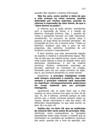 113
questão 585 repetem a mesma informação.
Não há, pois, como aceitar a ideia de que
a vida começa no reino mineral, sentido
defendido por muitos espíritas, quando se
referem à expressão de Léon Denis, de que a
“alma dorme na pedra”.
O máximo que se pode admitir, semelhante
com a expressão de Denis, é a citação de
Delanne, Evolução Anímica, Cap. I, quando diz
“alma e perispírito formam um todo indivisível,
constituindo, no conjunto, as partes ativa e
passiva, as duas faces do princípio pensante”. Na
introdução do livro, diz a mesma coisa. “Todos os
Espíritos, qualquer que seja o grau de seu
progresso, são, portanto, revestidos de um
invólucro invisível e imponderável”.
É bom lembrar que esta permanente ligação
do espírito à matéria é racionalmente lógica. Mas
não se fala aqui da matéria bruta, inerte, amorfa,
onde existe apenas a força de atração entre seus
elementos constitutivos, e sim da matéria
primitiva, fluídica, certamente associada ao
princípio espiritual no momento da criação,
formando para ele seu corpo primitivo de ação,
isto é, seu primeiro perispírito ou corpo mental.
Repetimos: o princípio inteligente criado
está sempre associado à matéria, mas nem
sempre o princípio material está associado
ao espiritual. Consequentemente poderemos
ter corpo material sem um princípio
inteligente.
Igualmente não se pode dizer que a vida
começa no reino mineral com base no item 18 do
cap. VI, de A Gênese, somente porque ali está
escrito que o fluido universal penetra todos os
corpos, dando nascimento à vida dos seres. Há
diferentes interpretações no que está escrito no
item 18 e no item 19.
Galileu diz, no item 18, que as moléculas
do mineral têm certa soma do princípio vital,
admitindo, como consequência, as “gerações
espontâneas sobre cada mundo, à medida que se
manifestam as condições de existência sucessiva
dos seres, quando soa a hora da aparição, dos
 