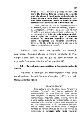 114
filhos da vida, durante o período criador”. No
item 19, Galileu fala da criação do espírito
que não chega à iluminação senão depois de
haver passado pela série divinamente fatal
dos seres inferiores, entre os quais elabora
lentamente a obra de sua individualidade.
Galileu, no item 18, fala do surgimento da vida
na matéria, isto é, da matéria animada, orgânica,
do protoplasma primitivo, ao passo que no item
19 refere-se à criação do princípio inteligente, no
mundo espiritual. Não há, pois, como concluir,
desta lição de Galileu, que a primeira
vivência da criatura espiritual se deu no
reino inorgânico ou mineral. (CIAMPONI,
2001, p. 67-70, grifo do original, a não ser o do
sétimo parágrafo que é nosso).
Embora, sem tocar na questão da tradução
equivocada, Ciamponi chegou à mesma conclusão do Prof.
Sérgio Aleixo bem relação ao que se deve entender da
expressão “começou pelo átomo” na questão 540.
5.2 – De culturas que aceitam a transmigração da
alma?
Vejamos a definição de transmigração dada pelos
enciclopedistas Russell Norman Champlim (1933- ) e João
Marques Bentes (1932- ):
TRANSMIGRAÇÃO
Essa palavra vem do latim, trans, “cruzar”, e
migrare, “migrar”, um termo aplicado às
reencarnações da alma humana. Essa palavra
com frequência é empregada como sinônimo de
reencarnação. Algumas vezes, todavia, refere-se
a uma espécie especial de renascimento, em que,
supostamente, a alma humana pode encarnar-se
em um corpo animal, e não meramente humano.
Outras vezes, esse vocábulo alude à alegada
fornada do homem através de todas as formas de
existência, a começar pelo reino mineral,
 
