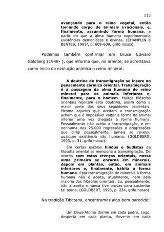 115
avançando para o reino vegetal, então
tomando corpo de animais irracionais, e,
finalmente, assumindo forma humana, a
partir do que a alma humana experimentaria
existências demoníacas e divinas. (CHAMPLIN e
BENTES, 1985f, p. 608-609, grifo nosso).
Podemos também confirmar em Bruce Edward
Goldberg (1948- ), que informa que, no oriente, se acreditava
como início da evolução anímica o reino mineral:
A doutrina de transmigração se insere no
pensamento cármico oriental. Transmigração
é a passagem da alma humana do reino
mineral para os animais inferiores e,
finalmente, para o homem. Muitos filósofos
orientais rejeitam esta doutrina, assim como a
maior parte dos seus seguidores ocidentais.
Mesmo aqueles que aceitam a transmigração
acham que é impossível voltar à forma do animal
inferior uma vez chegada à forma humana.
Pessoalmente não aceito a transmigração, e em
nenhuma das 25.000 regressões e progressões
que dirigi pessoalmente, jamais se revelou
qualquer existência não humana. (GOLDBERG,
1993, p. 31, grifo nosso).
Em certas escolas hindus e budistas da
filosofia oriental se menciona a transmigração. De
acordo com estas crenças orientais, nossa
alma primeiro se encarna em minerais,
depois em plantas, então, em animais
inferiores e, finalmente, habita a forma
humana. Esta transmigração de minerais à forma
humana não é aceita, atualmente, nem pela
maioria dos filósofos orientais. Eu, pessoalmente,
não a aceito e nunca tive provas para sustentar
tal teoria. (GOLDBERT, 1993, p. 234, grifo nosso).
Na tradição Tibetana, encontramos algo bem parecido:
Um Deus-Átomo dorme em cada pedra. Logo,
desperta em cada planta. Move-se em cada
 