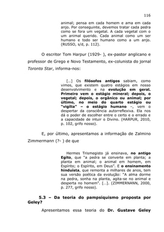 116
animal; pensa em cada homem e ama em cada
anjo. Por conseguinte, devemos tratar cada pedra
como se fora um vegetal. A cada vegetal com o
um animal querido. Cada animal como um ser
humano e todo ser humano como a um anjo.
(RUSSO, s/d, p. 112).
O escritor Tom Harpur (1929- ), ex-pastor anglicano e
professor de Grego e Novo Testamento, ex-colunista do jornal
Toronto Star, informa-nos:
[…] Os filósofos antigos sabiam, como
vimos, que existem quatro estágios em nosso
desenvolvimento e na evolução em geral.
Primeiro vem o estágio mineral; depois, o
vegetal; depois, o orgânico ou animal; por
último, no meio do quarto estágio ou
“vigília” – o estágio humano –, vem o
despertar da consciência autorreflexiva. Ela nos
dá o poder de escolher entre o certo e o errado e
a capacidade de intuir o Divino. (HARPUR, 2010,
p. 102, grifo nosso).
E, por último, apresentamos a informação de Zalmino
Zimmermann (?- ) de que
Hermes Trismegisto já ensinava, no antigo
Egito, que “a pedra se converte em planta; a
planta em animal; o animal em homem, em
Espírito; o Espírito, em Deus”. E o ensinamento
hinduísta, que remonta a milhares de anos, tem
sua versão poética da evolução: “A alma dorme
na pedra, sonha na planta, agita-se no animal e
desperta no homem”. […]. (ZIMMERNANN, 2000,
p. 277, grifo nosso).
5.3 – Da teoria do pampsiquismo proposta por
Geley?
Apresentamos essa teoria do Dr. Gustave Geley
 