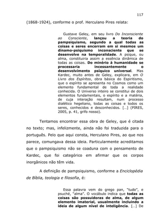 117
(1868-1924), conforme o prof. Herculano Pires relata:
Gustave Geley, em seu livro Do Inconsciente
ao Consciente, lançou a teoria do
pampsiquismo, segundo a qual todas as
coisas e seres encerram em si mesmos um
dínamo-psiquismo inconsciente que se
desenvolve na temporalidade. A psique, ou
alma, constituiria assim a essência dinâmica de
todas as coisas. Do minério à humanidade se
processaria incessantemente o
desenvolvimento psíquico universal. Mas
Kardec, muito antes de Geley, explicara, em O
Livro dos Espíritos, obra básica do Espiritismo,
que o espírito se apresenta no Cosmos como um
elemento fundamental de toda a realidade
conhecida. O Universo inteiro se constitui de dois
elementos fundamentais, o espírito e a matéria,
de cuja interação resultam, num processo
dialético hegeliano, todas as coisas e todos os
seres, conhecidos e desconhecidos. […] (PIRES,
2005, p. 41, grifo nosso).
Tentamos encontrar essa obra de Geley, que é citada
no texto; mas, infelizmente, ainda não foi traduzida para o
português. Pelo que aqui consta, Herculano Pires, ao que nos
parece, comungava dessa ideia. Particularmente acreditamos
que o pampsiquismo não se coaduna com o pensamento de
Kardec, que foi categórico em afirmar que os corpos
inorgânicos não têm vida.
A definição de pampsiquismo, conforme a Enciclopédia
de Bíblia, teologia e filosofia, é:
Essa palavra vem do grego pan, “tudo”, e
psuché, “alma”. O vocábulo indica que todas as
coisas são possuidoras de alma, de algum
elemento imaterial, usualmente incluindo a
ideia de algum nível de inteligência. […] De
 