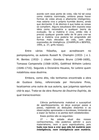 118
acordo com esse ponto de vista, não há tal coisa
como matéria inanimada, embora possa haver
formas de vidas ativas e altamente inteligentes;
mas estaria vivo o próprio humilde átomo, ainda
que dormente. E de átomos é que todas as coisas
se compõem. Alguns estudiosos têm exposto essa
ideia como necessária a qualquer teoria da
evolução. Se a matéria é viva, então não é
preciso qualquer grande salto de fé para crer-se
que a matéria viva poderia ter progredido até
formas mais elevadas de vida, com altas
expressões de inteligência. (CHAMPLIN e BENTES,
1995, p. 37, grifo nosso).
Entre vários filósofos, que acreditavam no
pampsiquismo, os autores Russell N. Champlin (1933- ) e J.
M. Bentes (1932- ) citam: Giordano Bruno (1548-1600),
Tomasso Campenella (1568-1639), Gottfried Wilhelm Leibniz
(1646-1716). Segundo o Dicionário Houaiss, foi Leibniz quem
notabilizou essa doutrina.
Embora, como dito, não tenhamos encontrado a obra
de Gustave Geley, referenciada por Herculano Pires,
localizamos uma outra de sua autoria, que julgamos oportuno
citá-la aqui. Trata-se da obra Resumo da Doutrina Espírita, da
qual transcrevemos:
Ciência perfeitamente maleável e susceptível
de aperfeiçoamento, só deve avançar passo a
passo, repelindo as deduções distantes e as
observações apressadas e duvidosas, limitando-se
a expor os factos e os pontos bem estabelecidos:
Esses pontos são os seguintes:
1º – No estado atual dos nossos
conhecimentos, não podemos admitir o puro
materialismo, nem o puro espiritualismo, pois
tudo nos leva a crer que não há matéria sem
inteligência, nem inteligência sem matéria.
 