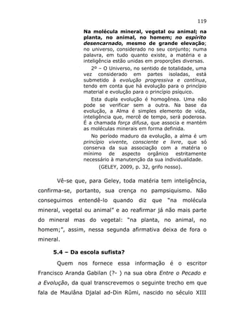 119
Na molécula mineral, vegetal ou animal; na
planta, no animal, no homem; no espírito
desencarnado, mesmo de grande elevação;
no universo, considerado no seu conjunto; numa
palavra, em tudo quanto existe, a matéria e a
inteligência estão unidas em proporções diversas.
2º – O Universo, no sentido de totalidade, uma
vez considerado em partes isoladas, está
submetido à evolução progressiva e contínua,
tendo em conta que há evolução para o princípio
material e evolução para o princípio psíquico.
Esta dupla evolução é homogênea. Uma não
pode se verificar sem a outra. Na base da
evolução, a Alma é simples elemento de vida,
inteligência que, mercê de tempo, será poderosa.
É a chamada força difusa, que associa e mantém
as moléculas minerais em forma definida.
No período maduro da evolução, a alma é um
princípio vivente, consciente e livre, que só
conserva da sua associação com a matéria o
mínimo de aspecto orgânico estritamente
necessário à manutenção da sua individualidade.
(GELEY, 2009, p. 32, grifo nosso).
Vê-se que, para Geley, toda matéria tem inteligência,
confirma-se, portanto, sua crença no pampsiquismo. Não
conseguimos entendê-lo quando diz que “na molécula
mineral, vegetal ou animal” e ao reafirmar já não mais parte
do mineral mas do vegetal: “na planta, no animal, no
homem;”, assim, nessa segunda afirmativa deixa de fora o
mineral.
5.4 – Da escola sufista?
Quem nos fornece essa informação é o escritor
Francisco Aranda Gabilan (?- ) na sua obra Entre o Pecado e
a Evolução, da qual transcrevemos o seguinte trecho em que
fala de Maulâna Djalal ad-Din Rûmi, nascido no século XIII
 