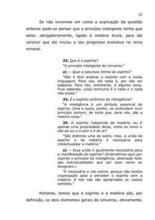 12
Se não levarmos em conta a explicação da questão
anterior pode-se pensar que o princípio inteligente tenha que
estar, obrigatoriamente, ligado à matéria bruta, para dai
concluir que ele iniciou o seu progresso evolutivo no reino
mineral.
23. Que é o espírito?
“O princípio inteligente do Universo.”
a) — Qual a natureza íntima do espírito?
“Não é fácil analisar o espírito com a vossa
linguagem. Para vós, ele nada é, por não ser
palpável. Para nós, entretanto, é alguma coisa.
Ficai sabendo: coisa nenhuma é o nada e o nada
não existe.”
24. É o espírito sinônimo de inteligência?
“A inteligência é um atributo essencial do
espírito. Uma e outro, porém, se confundem num
princípio comum, de sorte que, para vós, são a
mesma coisa.”
25. O espírito independe da matéria, ou é
apenas uma propriedade desta, como as cores o
são da luz e o som o é do ar?
“São distintos uma do outro; mas, a união do
espírito e da matéria é necessária para
intelectualizar a matéria.”
a) — Essa união é igualmente necessária para
a manifestação do espírito? (Entendemos aqui por
espírito o princípio da inteligência, abstração feita
das individualidades que por esse nome se
designam.)
“É necessária a vós outros, porque não tendes
organização apta a perceber o espírito sem a
matéria. A isto não são apropriados os vossos
sentidos.”
Portanto, temos que o espírito e a matéria são, por
definição, os dois elementos gerais do Universo, obviamente,
 