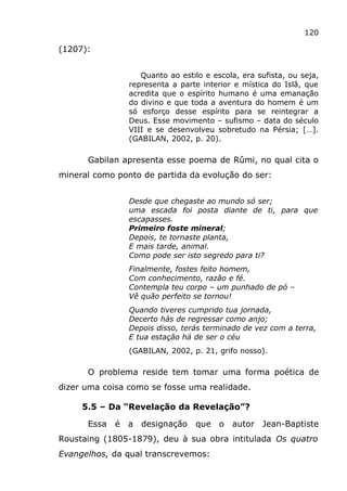 120
(1207):
Quanto ao estilo e escola, era sufista, ou seja,
representa a parte interior e mística do Islã, que
acredita que o espírito humano é uma emanação
do divino e que toda a aventura do homem é um
só esforço desse espírito para se reintegrar a
Deus. Esse movimento – sufismo – data do século
VIII e se desenvolveu sobretudo na Pérsia; […].
(GABILAN, 2002, p. 20).
Gabilan apresenta esse poema de Rûmi, no qual cita o
mineral como ponto de partida da evolução do ser:
Desde que chegaste ao mundo só ser;
uma escada foi posta diante de ti, para que
escapasses.
Primeiro foste mineral;
Depois, te tornaste planta,
E mais tarde, animal.
Como pode ser isto segredo para ti?
Finalmente, fostes feito homem,
Com conhecimento, razão e fé.
Contempla teu corpo – um punhado de pó –
Vê quão perfeito se tornou!
Quando tiveres cumprido tua jornada,
Decerto hás de regressar como anjo;
Depois disso, terás terminado de vez com a terra,
E tua estação há de ser o céu
(GABILAN, 2002, p. 21, grifo nosso).
O problema reside tem tomar uma forma poética de
dizer uma coisa como se fosse uma realidade.
5.5 – Da “Revelação da Revelação”?
Essa é a designação que o autor Jean-Baptiste
Roustaing (1805-1879), deu à sua obra intitulada Os quatro
Evangelhos, da qual transcrevemos:
 