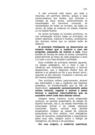 121
A vida universal está assim, por toda a
natureza, em germens eternos, graças a essa
quinta-essência dos fluidos, que somente a
vontade de Deus anima, conformemente as
necessidades da harmonia universal, as
necessidades de todos os mundos, de todos os
remos, de todas as criaturas no estado material
ou no estado fluídico.
Ao serem formados os mundos primitivos, na
sua composição entram todos os princípios, de
ordem espiritual, material e fluídica, constitutivos
dos diversos reinos que os séculos terão de
elaborar.
O princípio inteligente se desenvolve ao
mesmo tempo que a matéria e com ela
progride, passando da inércia a vida. Deus
preside ao começo de todas as coisas, acompanha
paternalmente as fases de cada progresso e atrai
a si tudo o que haja atingido a perfeição.
Essa multidão de princípios latentes aguarda,
no estado cataléptico, em o meio e sob a
influência dos ambientes destinados a fazê-los
desabrochar, que o Soberano Mestre lhes dê
destino e os aproprie ao fim a que devam servir,
segundo as leis naturais, imutáveis e eternas por
ele mesmo estabelecidas.
Tais princípios sofrem passivamente, através
das eternidades e sob a vigilância dos Espíritos
prepostos, as transformações que os hão de
desenvolver, passando sucessivamente pelos
reinos mineral, vegetal e animal e pelas
formas e espécies intermediárias que se
sucedem entre cada dois desses reinos.
Chegam dessa maneira, numa progressão
contínua, ao período preparatório do estado de
Espírito formado, isto é, ao estado intermédio da
encarnação animal e do estado espiritual
consciente. Depois, vencido esse período
preparatório, chegam ao estado de criaturas
possuidoras do livre arbítrio, com inteligência
capaz de raciocínio, independentes e responsáveis
pelos seus atos. Galgam assim o fastígio da
inteligência, da ciência e da grandeza.
Em sua origem, a essência espiritual,
 