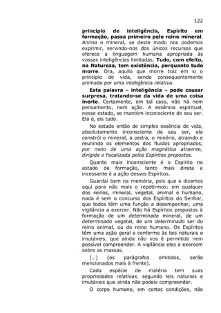 122
princípio de inteligência, Espírito em
formação, passa primeiro pelo reino mineral.
Anima o mineral, se deste modo nos podemos
exprimir, servindo-nos dos únicos recursos que
oferece a linguagem humana apropriada às
vossas inteligências limitadas. Tudo, com efeito,
na Natureza, tem existência, porquanto tudo
morre. Ora, aquilo que morre traz em si o
princípio de vida, sendo consequentemente
animado por uma inteligência relativa.
Esta palavra – inteligência – pode causar
surpresa, tratando-se da vida de uma coisa
inerte. Certamente, em tal caso, não há nem
pensamento, nem ação. A essência espiritual,
nesse estado, se mantém inconsciente de seu ser.
Ela é, eis tudo.
No estado então de simples essência de vida,
absolutamente inconsciente de seu ser, ela
constrói o mineral, a pedra, o minério, atraindo e
reunindo os elementos dos fluidos apropriados,
por meio de uma ação magnética atraente,
dirigida e fiscalizada pelos Espíritos prepostos.
Quanto mais inconsciente é o Espírito no
estado de formação, tanto mais direta e
incessante é a ação desses Espíritos.
Guardai bem na memória, pois que o dizemos
aqui para não mais o repetirmos: em qualquer
dos reinos, mineral, vegetal, animal e humano,
nada é sem o concurso dos Espíritos do Senhor,
que todos têm uma função a desempenhar, uma
vigilância a exercer. Não há Espíritos prepostos à
formação de um determinado mineral, de um
determinado vegetal, de um determinado ser do
reino animal, ou do reino humano. Os Espíritos
têm uma ação geral e conforme às leis naturais e
imutáveis, que ainda não vos é permitido nem
possível compreender. A vigilância eles a exercem
sobre as massas.
[…] (os parágrafos omitidos, serão
mencionados mais à frente).
Cada espécie de matéria tem suas
propriedades relativas, segundo leis naturais e
imutáveis que ainda não podeis compreender.
O corpo humano, em certas condições, não
 