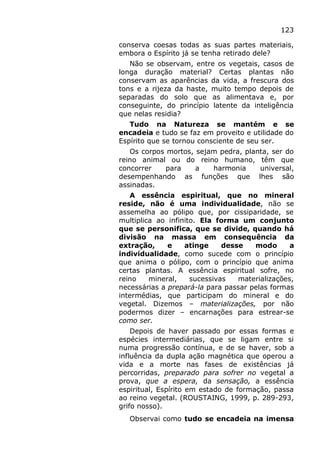 123
conserva coesas todas as suas partes materiais,
embora o Espírito já se tenha retirado dele?
Não se observam, entre os vegetais, casos de
longa duração material? Certas plantas não
conservam as aparências da vida, a frescura dos
tons e a rijeza da haste, muito tempo depois de
separadas do solo que as alimentava e, por
conseguinte, do princípio latente da inteligência
que nelas residia?
Tudo na Natureza se mantém e se
encadeia e tudo se faz em proveito e utilidade do
Espírito que se tornou consciente de seu ser.
Os corpos mortos, sejam pedra, planta, ser do
reino animal ou do reino humano, têm que
concorrer para a harmonia universal,
desempenhando as funções que lhes são
assinadas.
A essência espiritual, que no mineral
reside, não é uma individualidade, não se
assemelha ao pólipo que, por cissiparidade, se
multiplica ao infinito. Ela forma um conjunto
que se personifica, que se divide, quando há
divisão na massa em consequência da
extração, e atinge desse modo a
individualidade, como sucede com o princípio
que anima o pólipo, com o princípio que anima
certas plantas. A essência espiritual sofre, no
reino mineral, sucessivas materializações,
necessárias a prepará-la para passar pelas formas
intermédias, que participam do mineral e do
vegetal. Dizemos – materializações, por não
podermos dizer – encarnações para estrear-se
como ser.
Depois de haver passado por essas formas e
espécies intermediárias, que se ligam entre si
numa progressão contínua, e de se haver, sob a
influência da dupla ação magnética que operou a
vida e a morte nas fases de existências já
percorridas, preparado para sofrer no vegetal a
prova, que a espera, da sensação, a essência
espiritual, Espírito em estado de formação, passa
ao reino vegetal. (ROUSTAING, 1999, p. 289-293,
grifo nosso).
Observai como tudo se encadeia na imensa
 
