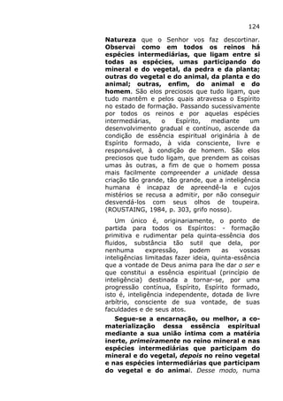 124
Natureza que o Senhor vos faz descortinar.
Observai como em todos os reinos há
espécies intermediárias, que ligam entre si
todas as espécies, umas participando do
mineral e do vegetal, da pedra e da planta;
outras do vegetal e do animal, da planta e do
animal; outras, enfim, do animal e do
homem. São elos preciosos que tudo ligam, que
tudo mantêm e pelos quais atravessa o Espírito
no estado de formação. Passando sucessivamente
por todos os reinos e por aquelas espécies
intermediárias, o Espírito, mediante um
desenvolvimento gradual e contínuo, ascende da
condição de essência espiritual originária à de
Espírito formado, à vida consciente, livre e
responsável, à condição de homem. São elos
preciosos que tudo ligam, que prendem as coisas
umas às outras, a fim de que o homem possa
mais facilmente compreender a unidade dessa
criação tão grande, tão grande, que a inteligência
humana é incapaz de apreendê-la e cujos
mistérios se recusa a admitir, por não conseguir
desvendá-los com seus olhos de toupeira.
(ROUSTAING, 1984, p. 303, grifo nosso).
Um único é, originariamente, o ponto de
partida para todos os Espíritos: - formação
primitiva e rudimentar pela quinta-essência dos
fluidos, substância tão sutil que dela, por
nenhuma expressão, podem as vossas
inteligências limitadas fazer ideia, quinta-essência
que a vontade de Deus anima para lhe dar o ser e
que constitui a essência espiritual (princípio de
inteligência) destinada a tornar-se, por uma
progressão contínua, Espírito, Espírito formado,
isto é, inteligência independente, dotada de livre
arbítrio, consciente de sua vontade, de suas
faculdades e de seus atos.
Segue-se a encarnação, ou melhor, a co-
materialização dessa essência espiritual
mediante a sua união íntima com a matéria
inerte, primeiramente no reino mineral e nas
espécies intermediárias que participam do
mineral e do vegetal, depois no reino vegetal
e nas espécies intermediárias que participam
do vegetal e do animal. Desse modo, numa
 