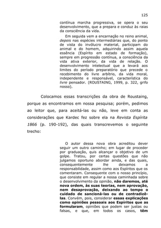 125
contínua marcha progressiva, se opera o seu
desenvolvimento, que a prepara e conduz às raias
da consciência da vida.
Em seguida vem a encarnação no reino animal,
depois nas espécies intermediárias que, do ponto
de vista do invólucro material, participam do
animal e do homem, adquirindo assim aquela
essência (Espírito em estado de formação),
sempre em progressão contínua, a consciência da
vida ativa exterior, da vida de relação. O
desenvolvimento intelectual que a levará aos
limites do período preparatório que precede o
recebimento do livre arbítrio, da vida moral,
independente e responsável, característica do
livre pensador. (ROUSTAING, 1999, p. 322, grifo
nosso).
Colocamos essas transcrições da obra de Roustaing,
porque as encontramos em nossa pesquisa; porém, pedimos
ao leitor que, para aceitá-las ou não, leve em conta as
considerações que Kardec fez sobre ela na Revista Espírita
1866 (p. 190-192), das quais transcrevemos o seguinte
trecho:
O autor dessa nova obra acreditou dever
seguir um outro caminho; em lugar de proceder
por graduação, quis alcançar o objetivo de um
golpe. Tratou, por certas questões que não
julgamos oportuno abordar ainda, e das quais,
consequentemente lhe deixamos a
responsabilidade, assim como aos Espíritos que os
comentaram. Consequente com o nosso princípio,
que consiste em regular a nossa caminhada sobre
o desenvolvimento da opinião, não daremos, até
nova ordem, às suas teorias, nem aprovação,
nem desaprovação, deixando ao tempo o
cuidado de sancioná-las ou de contradizê-
las. Convém, pois, considerar essas explicações
como opiniões pessoais aos Espíritos que as
formularam, opiniões que podem ser justas ou
falsas, e que, em todos os casos, têm
 