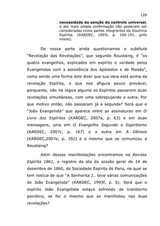 126
necessidade da sanção do controle universal,
e até mais ampla confirmação não poderiam ser
consideradas como partes integrantes da Doutrina
Espírita. (KARDEC, 1993i, p. 190-191, grifo
nosso).
De nossa parte ainda questionamos o subtítulo
“Revelação das Revelações”, que segundo Roustaing, é “os
quatro evangelhos, explicados em espírito e verdade pelos
Evangelistas com a assistência dos Apóstolos e de Moisés”,
como sendo uma forma dele dizer que sua obra está acima da
revelação Espírita, o que nos afigura pouco provável,
porquanto, não há lógica alguma os Espíritos passarem duas
revelações simultâneas, com uma sobrepujando a outra. Por
que motivo então, não passaram já a segunda? Será que o
“João Evangelista” que aparece entre as assinaturas em O
Livro dos Espíritos (KARDEC, 2007a, p. 63) e em duas
mensagens, uma em O Evangelho Segundo o Espiritismo
(KARDEC, 2007c, p. 167) e a outra em A Gênese
(KARDEC,2007e, p. 392) é o mesmo que se comunicou a
Roustaing?
Além dessas manifestações encontramos na Revista
Espírita 1861, o registro da ata da sessão geral de 14 de
dezembro de 1860, da Sociedade Espírita de Paris, na qual se
tem notícia de que “A Senhorita J.. teve várias comunicações
de João Evangelista” (KARDEC, 1993f, p. 5). Será que o
espírito João Evangelista estava sofrendo de transtorno
psicótico, se for o mesmo que se manifestou nas duas
revelações?
 