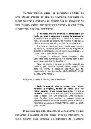 127
Transcreveremos, agora, os parágrafos omitidos de
uma citação anterior da obra de Roustaing, nos quais ele
tentar resolver o problema do mineral não se enquadrar no
ciclo “nascer, crescer, reproduzir-se e morrer”, de uma forma,
a nosso ver, inusitada; retomemos:
O mineral morre quando é arrancado do
meio em que o colocara o autor da natureza.
A pedra tirada da pedreira, o minério extraído da
mina, deixando de existir, do mesmo modo que a
planta separada do solo, perdem a vida natural.
A essência espiritual, que residia nas paredes
do mineral, retira-se daí por uma ação magnética,
dirigida e fiscalizada pelos Espíritos prepostos, e é
transportada para outro ponto.
O corpo do mineral, seus despojos, são
utilizados pela humanidade, de acordo com o que
suas necessidades lhe impõem.
Não vos admireis de que a coesão subsista no
mineral, por séculos muitas vezes, depois que
dele se retirou a essência espiritual que foi
necessária à sua formação. (ROUSTAING, 1999,
p. 291, grifo nosso).
Um pouco mais à frente, encontramos:
Tudo o que é, vive e morre, nos reinos
mineral e vegetal, todos os seres que, no
reino animal e no reino humano, vivem e
morrem, desde o ser microscópico até o homem,
tudo e todos têm um emprego, uma utilidade,
uma função, que tendem e servem para o
desenvolvimento de cada espécie, para a vida e a
harmonia universais (ROUSTAING, 1999, p. 304,
grifo nosso).
O que está aqui dito, para nós, só vem a somar no que
pensamos a respeito de não existir princípio inteligente no
reino mineral, essa tentativa de explicação de Roustaing
 