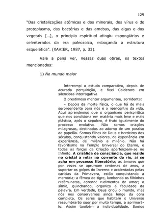 129
“Das cristalizações atômicas e dos minerais, dos vírus e do
protoplasma, das bactérias e das amebas, das algas e dos
vegetais […], o princípio espiritual atingiu espongiários e
celenterados da era paleozoica, esboçando a estrutura
esquelética”. (XAVIER, 1987, p. 33).
Vale a pena ver, nessas duas obras, os textos
mencionados:
1) No mundo maior
Interrompi o estudo comparativo, depois de
acurada perquirição, e fixei Calderaro em
silenciosa interrogativa.
O prestimoso mentor argumentou, sorridente:
– Depois da morte física, o que há de mais
surpreendente para nós é o reencontro da vida.
Aqui aprendemos que o organismo perispirítico
que nos condiciona em matéria mais leve e mais
plástica, após o sepulcro, é fruto igualmente do
processo evolutivo. Não somos criações
milagrosas, destinadas ao adorno de um paraíso
de papelão. Somos filhos de Deus e herdeiros dos
séculos, conquistando valores, de experiência em
experiência, de milênio a milênio. Não há
favoritismo no Templo Universal do Eterno, e
todas as forças da Criação aperfeiçoam-se no
Infinito. A crisálida de consciência, que reside
no cristal a rolar na corrente do rio, aí se
acha em processo liberatório; as árvores que
por vezes se aprumam centenas de anos, a
suportar os golpes do Inverno e acalentadas pelas
carícias da Primavera, estão conquistando a
memória; a fêmea do tigre, lambendo os filhinhos
recém-natos, aprende rudimentos do amor; o
símio, guinchando, organiza a faculdade da
palavra. Em verdade, Deus criou o mundo, mas
nós nos conservamos ainda longe da obra
completa. Os seres que habitam o Universo
ressumbrarão suor por muito tempo, a aprimorá-
lo. Assim também a individualidade. Somos
 