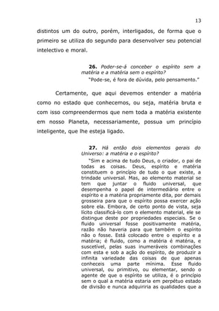 13
distintos um do outro, porém, interligados, de forma que o
primeiro se utiliza do segundo para desenvolver seu potencial
intelectivo e moral.
26. Poder-se-á conceber o espírito sem a
matéria e a matéria sem o espírito?
“Pode-se, é fora de dúvida, pelo pensamento.”
Certamente, que aqui devemos entender a matéria
como no estado que conhecemos, ou seja, matéria bruta e
com isso compreendermos que nem toda a matéria existente
em nosso Planeta, necessariamente, possua um princípio
inteligente, que lhe esteja ligado.
27. Há então dois elementos gerais do
Universo: a matéria e o espírito?
“Sim e acima de tudo Deus, o criador, o pai de
todas as coisas. Deus, espírito e matéria
constituem o princípio de tudo o que existe, a
trindade universal. Mas, ao elemento material se
tem que juntar o fluido universal, que
desempenha o papel de intermediário entre o
espírito e a matéria propriamente dita, por demais
grosseira para que o espírito possa exercer ação
sobre ela. Embora, de certo ponto de vista, seja
lícito classificá-lo com o elemento material, ele se
distingue deste por propriedades especiais. Se o
fluido universal fosse positivamente matéria,
razão não haveria para que também o espírito
não o fosse. Está colocado entre o espírito e a
matéria; é fluido, como a matéria é matéria, e
suscetível, pelas suas inumeráveis combinações
com esta e sob a ação do espírito, de produzir a
infinita variedade das coisas de que apenas
conheceis uma parte mínima. Esse fluido
universal, ou primitivo, ou elementar, sendo o
agente de que o espírito se utiliza, é o princípio
sem o qual a matéria estaria em perpétuo estado
de divisão e nunca adquiriria as qualidades que a
 