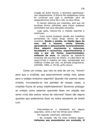 130
criação do Autor Divino, e devemos aperfeiçoar-
nos integralmente. O Eterno Pai estabeleceu como
lei universal que seja a perfeição obra de
cooperativismo entre Ele e nós, os seus filhos.
O mentor silenciou por instantes, sem que me
acudisse ânimo suficiente para trazer qualquer
comentário aos seus elevados conceitos.
Logo após, indicou-me a medula espinhal e
continuou:
– Creio ociosa qualquer alusão aos trabalhos
primordiais do nosso longo drama de vida
evolutiva. Desde a ameba, na tépida água do
mar, até o homem, vimos lutando,
aprendendo e selecionando invariavelmente.
Para adquirir movimento e músculos,
faculdades e raciocínios, experimentamos a
vida e por ela fomos experimentados,
milhares de anos. As páginas da sabedoria
hinduísta são escritos de ontem, e a Boa-Nova de
Jesus-Cristo é matéria de hoje, comparadas aos
milênios vividos por nós, na jornada progressiva.
(XAVIER, 1984, p. 45-46, grifo nosso).
Como um cristal, que rola no leito de um rio, “morre”
para que a crisálida, que possivelmente esteja nele, passe
para o estágio evolutivo seguinte? Quando nós usamos esses
cristais, incrustando-os nas paredes de nossas casas, a
crisálida ficaria ali presa indefinidamente? Devemos proteger
os cristais como estamos querendo fazer em relação aos
seres vivos dos outros reinos da natureza? Esses são alguns
quesitos que poderíamos fazer ao nobre assistente de André
Luiz.
Interrompeu-se o Assistente por alguns
segundos, como a dar-me tempo para refletir.
Em seguida, continuou, atencioso:
– Na verdade, não há nisso mistério algum.
Voltemos aos ascendentes em evolução, O
 
