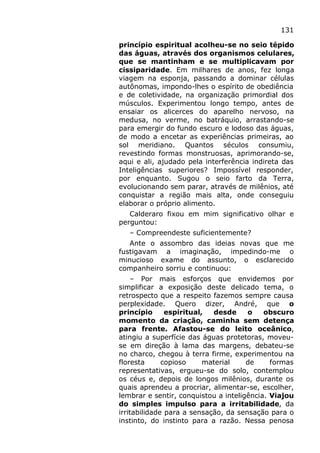 131
princípio espiritual acolheu-se no seio tépido
das águas, através dos organismos celulares,
que se mantinham e se multiplicavam por
cissiparidade. Em milhares de anos, fez longa
viagem na esponja, passando a dominar células
autônomas, impondo-lhes o espírito de obediência
e de coletividade, na organização primordial dos
músculos. Experimentou longo tempo, antes de
ensaiar os alicerces do aparelho nervoso, na
medusa, no verme, no batráquio, arrastando-se
para emergir do fundo escuro e lodoso das águas,
de modo a encetar as experiências primeiras, ao
sol meridiano. Quantos séculos consumiu,
revestindo formas monstruosas, aprimorando-se,
aqui e ali, ajudado pela interferência indireta das
Inteligências superiores? Impossível responder,
por enquanto. Sugou o seio farto da Terra,
evolucionando sem parar, através de milênios, até
conquistar a região mais alta, onde conseguiu
elaborar o próprio alimento.
Calderaro fixou em mim significativo olhar e
perguntou:
– Compreendeste suficientemente?
Ante o assombro das ideias novas que me
fustigavam a imaginação, impedindo-me o
minucioso exame do assunto, o esclarecido
companheiro sorriu e continuou:
– Por mais esforços que envidemos por
simplificar a exposição deste delicado tema, o
retrospecto que a respeito fazemos sempre causa
perplexidade. Quero dizer, André, que o
princípio espiritual, desde o obscuro
momento da criação, caminha sem detença
para frente. Afastou-se do leito oceânico,
atingiu a superfície das águas protetoras, moveu-
se em direção à lama das margens, debateu-se
no charco, chegou à terra firme, experimentou na
floresta copioso material de formas
representativas, ergueu-se do solo, contemplou
os céus e, depois de longos milênios, durante os
quais aprendeu a procriar, alimentar-se, escolher,
lembrar e sentir, conquistou a inteligência. Viajou
do simples impulso para a irritabilidade, da
irritabilidade para a sensação, da sensação para o
instinto, do instinto para a razão. Nessa penosa
 