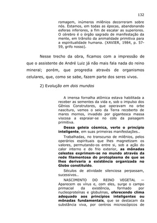 132
romagem, inúmeros milênios decorreram sobre
nós. Estamos, em todas as épocas, abandonando
esferas inferiores, a fim de escalar as superiores.
O cérebro é o órgão sagrado de manifestação da
mente, em trânsito da animalidade primitiva para
a espiritualidade humana. (XAVIER, 1984, p. 57-
59, grifo nosso).
Nesse trecho da obra, ficamos com a impressão de
que o assistente de André Luiz já não mais fala nada do reino
mineral; porém, que progredia através de organismos
celulares, que, como se sabe, fazem parte dos seres vivos.
2) Evolução em dois mundos
A imensa fornalha atômica estava habilitada a
receber as sementes da vida e, sob o impulso dos
Gênios Construtores, que operavam no orbe
nascituro, vemos o seio da Terra recoberto de
mares mornos, invadido por gigantesca massa
viscosa a espraiar-se no colo da paisagem
primitiva.
Dessa geleia cósmica, verte o princípio
inteligente, em suas primeiras manifestações..
Trabalhadas, no transcurso de milênios, pelos
operários espirituais que lhes magnetizam os
valores, permutando-os entre si, sob a ação do
calor interno e do frio exterior, as mônadas
celestes exprimem-se no mundo através da
rede filamentosa do protoplasma de que se
lhes derivaria a existência organizada no
Globo constituído.
Séculos de atividade silenciosa perpassam,
sucessivos..
NASCIMENTO DO REINO VEGETAL —
Aparecem os vírus e, com eles, surge o campo
primacial da existência, formado por
nucleoproteínas e globulinas, oferecendo clima
adequado aos princípios inteligentes ou
mônadas fundamentais, que se destacam da
substância viva, por centros microscópicos de
 