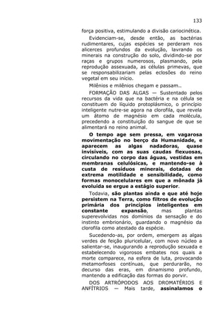133
força positiva, estimulando a divisão cariocinética.
Evidenciam-se, desde então, as bactérias
rudimentares, cujas espécies se perderam nos
alicerces profundos da evolução, lavrando os
minerais na construção do solo, dividindo-se por
raças e grupos numerosos, plasmando, pela
reprodução assexuada, as células primevas, que
se responsabilizariam pelas eclosões do reino
vegetal em seu início.
Milênios e milênios chegam e passam..
FORMAÇÃO DAS ALGAS — Sustentado pelos
recursos da vida que na bactéria e na célula se
constituem do líquido protoplásmico, o princípio
inteligente nutre-se agora na clorofila, que revela
um átomo de magnésio em cada molécula,
precedendo a constituição do sangue de que se
alimentará no reino animal.
O tempo age sem pressa, em vagarosa
movimentação no berço da Humanidade, e
aparecem as algas nadadoras, quase
invisíveis, com as suas caudas flexuosas,
circulando no corpo das águas, vestidas em
membranas celulósicas, e mantendo-se à
custa de resíduos minerais, dotadas de
extrema motilidade e sensibilidade, como
formas monocelulares em que a mônada já
evoluída se ergue a estágio superior.
Todavia, são plantas ainda e que até hoje
persistem na Terra, como filtros de evolução
primária dos princípios inteligentes em
constante expansão, mas plantas
superevolvidas nos domínios da sensação e do
instinto embrionário, guardando o magnésio da
clorofila como atestado da espécie.
Sucedendo-as, por ordem, emergem as algas
verdes de feição pluricelular, com novo núcleo a
salientar-se, inaugurando a reprodução sexuada e
estabelecendo vigorosos embates nos quais a
morte comparece, na esfera de luta, provocando
metamorfoses contínuas, que perdurarão, no
decurso das eras, em dinamismo profundo,
mantendo a edificação das formas do porvir.
DOS ARTRÓPODOS AOS DROMATÉRIOS E
ANFÍTRIOS — Mais tarde, assinalamos o
 
