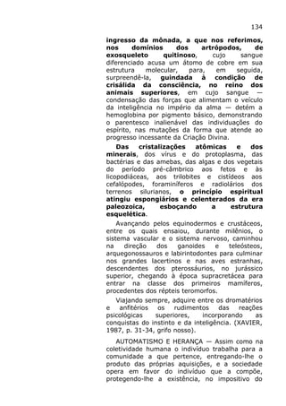 134
ingresso da mônada, a que nos referimos,
nos domínios dos artrópodos, de
exosqueleto quitinoso, cujo sangue
diferenciado acusa um átomo de cobre em sua
estrutura molecular, para, em seguida,
surpreendê-la, guindada à condição de
crisálida da consciência, no reino dos
animais superiores, em cujo sangue —
condensação das forças que alimentam o veículo
da inteligência no império da alma — detém a
hemoglobina por pigmento básico, demonstrando
o parentesco inalienável das individuações do
espírito, nas mutações da forma que atende ao
progresso incessante da Criação Divina.
Das cristalizações atômicas e dos
minerais, dos vírus e do protoplasma, das
bactérias e das amebas, das algas e dos vegetais
do período pré-câmbrico aos fetos e às
licopodiáceas, aos trilobites e cistídeos aos
cefalópodes, foraminíferos e radiolários dos
terrenos silurianos, o princípio espiritual
atingiu espongiários e celenterados da era
paleozoica, esboçando a estrutura
esquelética.
Avançando pelos equinodermos e crustáceos,
entre os quais ensaiou, durante milênios, o
sistema vascular e o sistema nervoso, caminhou
na direção dos ganoides e teleósteos,
arquegonossauros e labirintodontes para culminar
nos grandes lacertinos e nas aves estranhas,
descendentes dos pterossáurios, no jurássico
superior, chegando à época supracretácea para
entrar na classe dos primeiros mamíferos,
procedentes dos répteis teromorfos.
Viajando sempre, adquire entre os dromatérios
e anfitérios os rudimentos das reações
psicológicas superiores, incorporando as
conquistas do instinto e da inteligência. (XAVIER,
1987, p. 31-34, grifo nosso).
AUTOMATISMO E HERANÇA — Assim como na
coletividade humana o indivíduo trabalha para a
comunidade a que pertence, entregando-lhe o
produto das próprias aquisições, e a sociedade
opera em favor do indivíduo que a compõe,
protegendo-lhe a existência, no impositivo do
 