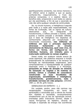 135
aperfeiçoamento constante, nos reinos menores o
ser inferior serve à espécie a que se ajusta,
confiando-lhe, maquinalmente, o fruto das
próprias conquistas, e a espécie labora em
benefício dele, amparando-o com todos os valores
por ela assimilados, a fim de que a ascensão da
vida não sofra qualquer solução de continuidade.
Se, no círculo humano, a inteligência é seguida
pela razão e a razão pela responsabilidade, nas
linhas da Civilização, sob os signos da cultura,
observamos que, na retaguarda do
transformismo, o reflexo precede o instinto, tanto
quanto o instinto precede a atividade refletida,
que é base da inteligência nos depósitos do
conhecimento adquirido por recapitulação e
transmissão incessantes, nos milhares de
milênios em que o princípio espiritual
atravessa lentamente os círculos
elementares da Natureza, qual vaso vivo, de
forma em forma, até configurar-se no
indivíduo humano, em trânsito para a
maturação sublimada no campo angélico.
Desse modo, em qualquer estudo acerca do
corpo espiritual, não podemos esquecer a função
preponderante do automatismo e da herança na
formação da individualidade responsável, para
compreendermos a inexequibilidade de qualquer
separação entre a Fisiologia e a Psicologia,
porquanto ao longo da atração no mineral,
da sensação no vegetal e do instinto no
animal, vemos a crisálida de consciência
construindo as suas faculdades de
organização, sensibilidade e inteligência,
transformando, gradativamente, toda a
atividade nervosa em vida psíquica. (XAVIER,
1987, p. 38-39, grifo nosso).
GENEALOGIA DO ESPÍRITO – […]
Em verdade, porém, para não cairmos nas
recapitulações incessantes, em torno de
apreciações e conclusões que a ciência do mundo
tem repetido à saciedade, acrescentaremos
simplesmente que as leis da reprodução animal,
orientadas pelos Instrutores Divinos, desde o
casulo ferruginoso do leptótrix, através da
retração e expansão da energia nas ocorrências
 