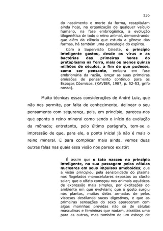 136
do nascimento e morte da forma, recapitulam
ainda hoje, na organização de qualquer veículo
humano, na fase embriogênica, a evolução
tilogenética de todo o reino animal, demonstrando
que além da ciência que estuda a gênese das
formas, há também uma genealogia do espírito.
Com a Supervisão Celeste, o princípio
inteligente gastou, desde os vírus e as
bactérias das primeiras horas do
protoplasma na Terra, mais ou menos quinze
milhões de séculos, a fim de que pudesse,
como ser pensante, embora em fase
embrionária da razão, lançar as suas primeiras
emissões de pensamento contínuo para os
Espaços Cósmicos. (XAVIER, 1987, p. 52-53, grifo
nosso).
Muito técnicas essas considerações de André Luiz, que
não nos permite, por falta de conhecimento, delinear o seu
pensamento com segurança, pois, em princípio, pareceu-nos
que aponta o reino mineral como sendo o início da evolução
da mônada; entretanto, pelo último parágrafo, tem-se a
impressão de que, para ele, o ponto inicial já não é mais o
reino mineral. E para complicar mais ainda, vemos duas
outras falas nas quais essa visão nos parece existir:
É assim que o tato nasceu no princípio
inteligente, na sua passagem pelas células
nucleares em seus impulsos ameboides; que
a visão principiou pela sensibilidade do plasma
nos flagelados monocelulares expostos ao clarão
solar; que o olfato começou nos animais aquáticos
de expressão mais simples, por excitações do
ambiente em que evolviam; que o gosto surgiu
nas plantas, muitas delas armadas de pelos
viscosos destilando sucos digestivos, e que as
primeiras sensações do sexo apareceram com
algas marinhas providas não só de células
masculinas e femininas que nadam, atraídas uma
para as outras, mas também de um esboço de
 