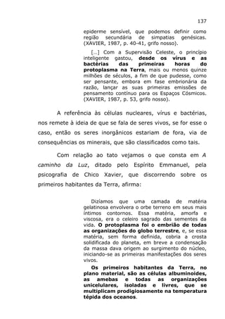 137
epiderme sensível, que podemos definir como
região secundária de simpatias genésicas.
(XAVIER, 1987, p. 40-41, grifo nosso).
[…] Com a Supervisão Celeste, o princípio
inteligente gastou, desde os vírus e as
bactérias das primeiras horas do
protoplasma na Terra, mais ou menos quinze
milhões de séculos, a fim de que pudesse, como
ser pensante, embora em fase embrionária da
razão, lançar as suas primeiras emissões de
pensamento contínuo para os Espaços Cósmicos.
(XAVIER, 1987, p. 53, grifo nosso).
A referência às células nucleares, vírus e bactérias,
nos remete à ideia de que se fala de seres vivos, se for esse o
caso, então os seres inorgânicos estariam de fora, via de
consequências os minerais, que são classificados como tais.
Com relação ao tato vejamos o que consta em A
caminho da Luz, ditado pelo Espírito Emmanuel, pela
psicografia de Chico Xavier, que discorrendo sobre os
primeiros habitantes da Terra, afirma:
Dizíamos que uma camada de matéria
gelatinosa envolvera o orbe terreno em seus mais
íntimos contornos. Essa matéria, amorfa e
viscosa, era o celeiro sagrado das sementes da
vida. O protoplasma foi o embrião de todas
as organizações do globo terrestre, e, se essa
matéria, sem forma definida, cobria a crosta
solidificada do planeta, em breve a condensação
da massa dava origem ao surgimento do núcleo,
iniciando-se as primeiras manifestações dos seres
vivos.
Os primeiros habitantes da Terra, no
plano material, são as células albuminoides,
as amebas e todas as organizações
unicelulares, isoladas e livres, que se
multiplicam prodigiosamente na temperatura
tépida dos oceanos.
 