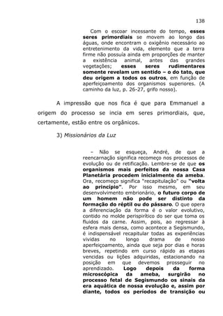 138
Com o escoar incessante do tempo, esses
seres primordiais se movem ao longo das
águas, onde encontram o oxigênio necessário ao
entretenimento da vida, elemento que a terra
firme não possuía ainda em proporções de manter
a existência animal, antes das grandes
vegetações; esses seres rudimentares
somente revelam um sentido – o do tato, que
deu origem a todos os outros, em função de
aperfeiçoamento dos organismos superiores. (A
caminho da luz, p. 26-27, grifo nosso).
A impressão que nos fica é que para Emmanuel a
origem do processo se incia em seres primordiais, que,
certamente, estão entre os orgânicos.
3) Missionários da Luz
– Não se esqueça, André, de que a
reencarnação significa recomeço nos processos de
evolução ou de retificação. Lembre-se de que os
organismos mais perfeitos da nossa Casa
Planetária procedem inicialmente da ameba.
Ora, recomeço significa “recapitulação” ou “volta
ao princípio”. Por isso mesmo, em seu
desenvolvimento embrionário, o futuro corpo de
um homem não pode ser distinto da
formação do réptil ou do pássaro. O que opera
a diferenciação da forma é o valor evolutivo,
contido no molde perispirítico do ser que toma os
fluidos da carne. Assim, pois, ao regressar à
esfera mais densa, como acontece a Segismundo,
é indispensável recapitular todas as experiências
vividas no longo drama de nosso
aperfeiçoamento, ainda que seja por dias e horas
breves, repetindo em curso rápido as etapas
vencidas ou lições adquiridas, estacionando na
posição em que devemos prosseguir no
aprendizado. Logo depois da forma
microscópica da ameba, surgirão no
processo fetal de Segismundo os sinais da
era aquática de nossa evolução e, assim por
diante, todos os períodos de transição ou
 