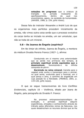 139
estações de progresso que a criatura já
transpôs na jornada incessante do
aperfeiçoamento, dentro da qual nos
encontramos, agora, na condição de humanidade.
(XAVIER, 1986, p. 234, grifo nosso).
Dessa fala do instrutor Alexandre a André Luiz de que
os organismos mais perfeitos procedem inicialmente da
ameba, não vimos outra coisa senão que o processo evolutivo
do corpo tenha se iniciado na ameba, um ser unicelular, que
não se trata de um mineral.
5.8 – De Joanna de Ângelis (espírito)?
Em No limiar do infinito, Joanna de Ângelis, a mentora
do médium Divaldo Pereira Franco (1927- ), afirma:
Conduzindo em si mesmo uma anterioridade
que se perde nos primevos dos tempos, o
princípio espiritual arrola aquisições que o
desenvolvem, favorecendo-o na infinita
conquista do porvir.
Dormindo no reino mineral, transita para o
vegetal onde sonha e transmigra para o animal,
no qual sente, evoluindo para o hominal, em o
qual pensa e ama, a caminho da angelitude em
cuja posição fui a felicidade. (FRANCO, 2001, p.
119-120, grifo nosso).
O que se segue transcrevemos do livro Conflitos
Existenciais, capítulo 10 – Violência, ditado por Joana de
Ângelis, pela psicografia de Divaldo P. Franco:
No processo antropossociopisicológico da
evolução, o princípio espiritual adquire
experiências, emoções e conhecimento através do
trânsito pelos diferentes reinos da Natureza, nos
quais desabrocham os recursos divinos que se lhe
 
