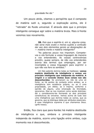 14
gravidade lhe dá.”
Um pouco atrás, citamos o perispírito que é composto
de matéria sutil e, segundo a explicação acima, ele é
“retirado” do fluido universal. É através dele que o princípio
inteligente consegue agir sobre a matéria bruta. Mais à frente
veremos isso novamente.
28. Pois que o espírito é, em si, alguma coisa,
não seria mais exato e menos sujeito a confusão
dar aos dois elementos gerais as designações de
— matéria inerte e matéria inteligente?
“As palavras pouco nos importam. Compete-
vos a vós formular a vossa linguagem de maneira
a vos entenderdes. As vossas controvérsias
provêm, quase sempre, de não vos entenderdes
acerca dos termos que empregais, por ser
incompleta a vossa linguagem para exprimir o
que não vos fere os sentidos.”
Um fato patente domina todas as hipóteses: vemos
matéria destituída de inteligência e vemos um
princípio inteligente que independe da matéria. A
origem e a conexão destas duas coisas nos são
desconhecidas. Se promanam ou não de uma só
fonte; se há pontos de contacto entre ambas; se a
inteligência tem existência própria, ou se é uma
propriedade, um efeito; se é mesmo, conforme a
opinião de alguns, uma emanação da Divindade,
ignoramos. Elas se nos mostram como sendo distintas;
daí o considerarmo-las formando os dois princípios
constitutivos do Universo. Vemos acima de tudo isso
uma inteligência que domina todas as outras, que as
governa, que se distingue delas por atributos essenciais.
A essa inteligência suprema é que chamamos Deus.
(grifo nosso).
Então, fica claro que para Kardec há matéria destituída
de inteligência e que, embora o princípio inteligente
independa da matéria, ocorre uma ligação entre ambos, cujo
momento nos é desconhecido.
 