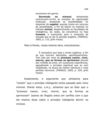 140
encontram em germe.
Dormindo no mineral, lentamente
exteriorizam-se-lhe as energias de aglutinação
molecular, ampliando as possibilidades no
despertar do vegetal, quando cresce em recursos
de sensibilidade, a fim de liberar os instintos no
trânsito animal, desabrochando as faculdades da
inteligência, da razão, da consciência na fase
humana, e avançando para a conquista da
intuição que se dá no período angélico. (FRANCO,
2005, p. 115, grifo nosso).
Mais à frente, nessa mesma obra, encontramos:
É necessário que haja a morte orgânica, a fim
de que ocorram alterações, aperfeiçoamentos.
Tem sido por meio do processo nascer, viver,
morrer, que as formas se aprimoram através
dos milhões de anos, em sucessivas experiências,
agasalhando o princípio espiritual que as vem
modelando, na busca de melhor estrutura e mais
perfeita harmonia. (FRANCO, 2005, p. 229, grifo
nosso).
Exatamente, o argumento que utilizamos para
“resistir” que o princípio inteligente tenha passado pelo reino
mineral. Diante disso, s.m.j., achamos que ao falar que o
“processo nascer, viver, morrer, que as formas se
aprimoram” Joanna de Ângelis entra em conflito com o que
ela mesmo disse sobre o princípio inteligente dormir no
mineral.
 