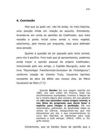 141
6. Conclusão
Pelo que se pode ver, não há ainda, no meio Espírita,
uma posição nítida em relação ao assunto. Entretanto,
levando-se em conta as opiniões do Codificador, que mais
ressalta o ponto inicial como sendo o reino vegetal,
estaríamos, pelo menos por enquanto, mais para defender
essa posição.
Quanto à questão de ter passado pelo reino animal,
para nós é pacífica. Fora tudo que já apresentamos, podemos
ainda trazer a opinião pessoal do próprio Codificador,
mencionada pelo seu amigo, o Capitão Bourgués, autor do
livro “Psychologie Transformiste-Evolution de l’Intelligence”,
conforme citação de Charles Trufy, Causeries Spirities
constante da obra Da Bíblia aos nossos dias, de Mário
Cavalcanti de Melo (?-?):
Quando Kardec fez sua viagem espírita em
1862, nos veio visitar em Provins, onde nos
encontrávamos acampados; tivemos a alegria de
ter o mestre alguns dias conosco. Em sua palestra
ele não nos escondeu nossa origem animal, e
nos falou do progresso que devia fazer o
espírito para chegar à perfeição. Ele nos
recomendou, sobretudo, de aprofundar todos os
ramos da Ciência, assegurando-nos que nos
elevaríamos por ela, e que encontraríamos no
Livro dos Espíritos os elementos para tudo
conhecer e tudo abraçar. (MELO, 1954, p. 95,
grifo nosso).
Certamente, que se Kardec fosse da opinião que o
 