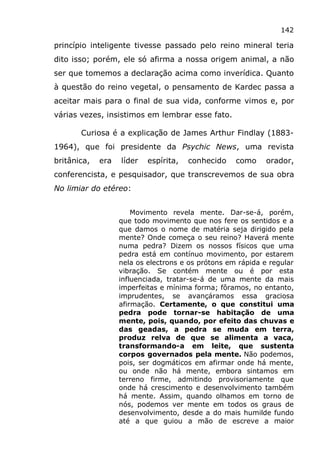142
princípio inteligente tivesse passado pelo reino mineral teria
dito isso; porém, ele só afirma a nossa origem animal, a não
ser que tomemos a declaração acima como inverídica. Quanto
à questão do reino vegetal, o pensamento de Kardec passa a
aceitar mais para o final de sua vida, conforme vimos e, por
várias vezes, insistimos em lembrar esse fato.
Curiosa é a explicação de James Arthur Findlay (1883-
1964), que foi presidente da Psychic News, uma revista
britânica, era líder espírita, conhecido como orador,
conferencista, e pesquisador, que transcrevemos de sua obra
No limiar do etéreo:
Movimento revela mente. Dar-se-á, porém,
que todo movimento que nos fere os sentidos e a
que damos o nome de matéria seja dirigido pela
mente? Onde começa o seu reino? Haverá mente
numa pedra? Dizem os nossos físicos que uma
pedra está em contínuo movimento, por estarem
nela os electrons e os prótons em rápida e regular
vibração. Se contém mente ou é por esta
influenciada, tratar-se-á de uma mente da mais
imperfeitas e mínima forma; fôramos, no entanto,
imprudentes, se avançáramos essa graciosa
afirmação. Certamente, o que constitui uma
pedra pode tornar-se habitação de uma
mente, pois, quando, por efeito das chuvas e
das geadas, a pedra se muda em terra,
produz relva de que se alimenta a vaca,
transformando-a em leite, que sustenta
corpos governados pela mente. Não podemos,
pois, ser dogmáticos em afirmar onde há mente,
ou onde não há mente, embora sintamos em
terreno firme, admitindo provisoriamente que
onde há crescimento e desenvolvimento também
há mente. Assim, quando olhamos em torno de
nós, podemos ver mente em todos os graus de
desenvolvimento, desde a do mais humilde fundo
até a que guiou a mão de escreve a maior
 