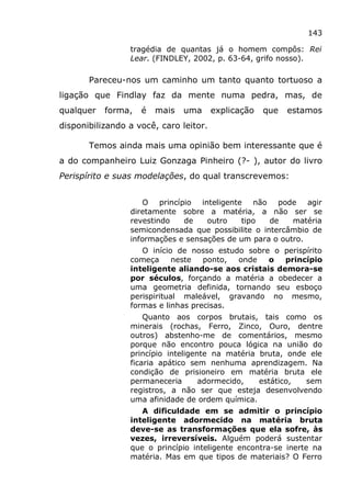 143
tragédia de quantas já o homem compôs: Rei
Lear. (FINDLEY, 2002, p. 63-64, grifo nosso).
Pareceu-nos um caminho um tanto quanto tortuoso a
ligação que Findlay faz da mente numa pedra, mas, de
qualquer forma, é mais uma explicação que estamos
disponibilizando a você, caro leitor.
Temos ainda mais uma opinião bem interessante que é
a do companheiro Luiz Gonzaga Pinheiro (?- ), autor do livro
Perispírito e suas modelações, do qual transcrevemos:
O princípio inteligente não pode agir
diretamente sobre a matéria, a não ser se
revestindo de outro tipo de matéria
semicondensada que possibilite o intercâmbio de
informações e sensações de um para o outro.
O início de nosso estudo sobre o perispírito
começa neste ponto, onde o princípio
inteligente aliando-se aos cristais demora-se
por séculos, forçando a matéria a obedecer a
uma geometria definida, tornando seu esboço
perispiritual maleável, gravando no mesmo,
formas e linhas precisas.
Quanto aos corpos brutais, tais como os
minerais (rochas, Ferro, Zinco, Ouro, dentre
outros) abstenho-me de comentários, mesmo
porque não encontro pouca lógica na união do
princípio inteligente na matéria bruta, onde ele
ficaria apático sem nenhuma aprendizagem. Na
condição de prisioneiro em matéria bruta ele
permaneceria adormecido, estático, sem
registros, a não ser que esteja desenvolvendo
uma afinidade de ordem química.
A dificuldade em se admitir o princípio
inteligente adormecido na matéria bruta
deve-se as transformações que ela sofre, às
vezes, irreversíveis. Alguém poderá sustentar
que o princípio inteligente encontra-se inerte na
matéria. Mas em que tipos de materiais? O Ferro
 
