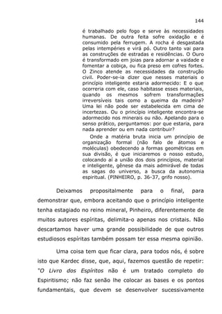 144
é trabalhado pelo fogo e serve às necessidades
humanas. De outra feita sofre oxidação e é
consumido pela ferrugem. A rocha é desgastada
pelas intempéries e virá pó. Outro tanto vai para
as construções de estradas e residências. O Ouro
é transformado em joias para adornar a vaidade e
fomentar a cobiça, ou fica preso em cofres fortes.
O Zinco atende as necessidades da construção
civil. Poder-se-ia dizer que nesses materiais o
princípio inteligente estaria adormecido: E o que
ocorreria com ele, caso habitasse esses materiais,
quando os mesmos sofrem transformações
irreversíveis tais como a queima da madeira?
Uma lei não pode ser estabelecida em cima de
incertezas. Ou o princípio inteligente encontra-se
adormecido nos minerais ou não. Apelando para o
senso prático, perguntamos: por que estaria, para
nada aprender ou em nada contribuir?
Onde a matéria bruta inicia um princípio de
organização formal (não falo de átomos e
moléculas) obedecendo a formas geométricas em
sua divisão, é que iniciaremos o nosso estudo,
colocando aí a união dos dois princípios, material
e inteligente, gênese da mais admirável de todas
as sagas do universo, a busca da autonomia
espiritual. (PINHEIRO, p. 36-37, grifo nosso).
Deixamos propositalmente para o final, para
demonstrar que, embora aceitando que o princípio inteligente
tenha estagiado no reino mineral, Pinheiro, diferentemente de
muitos autores espíritas, delimita-o apenas nos cristais. Não
descartamos haver uma grande possibilidade de que outros
estudiosos espíritas também possam ter essa mesma opinião.
Uma coisa tem que ficar clara, para todos nós, é sobre
isto que Kardec disse, que, aqui, fazemos questão de repetir:
“O Livro dos Espíritos não é um tratado completo do
Espiritismo; não faz senão lhe colocar as bases e os pontos
fundamentais, que devem se desenvolver sucessivamente
 