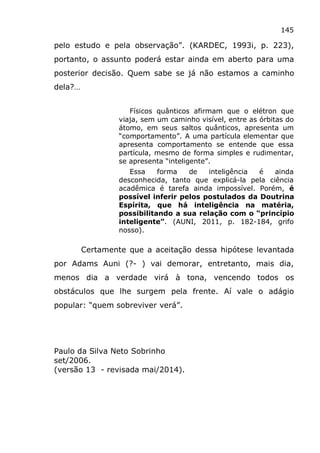 145
pelo estudo e pela observação”. (KARDEC, 1993i, p. 223),
portanto, o assunto poderá estar ainda em aberto para uma
posterior decisão. Quem sabe se já não estamos a caminho
dela?…
Físicos quânticos afirmam que o elétron que
viaja, sem um caminho visível, entre as órbitas do
átomo, em seus saltos quânticos, apresenta um
“comportamento”. A uma partícula elementar que
apresenta comportamento se entende que essa
partícula, mesmo de forma simples e rudimentar,
se apresenta “inteligente”.
Essa forma de inteligência é ainda
desconhecida, tanto que explicá-la pela ciência
acadêmica é tarefa ainda impossível. Porém, é
possível inferir pelos postulados da Doutrina
Espírita, que há inteligência na matéria,
possibilitando a sua relação com o “princípio
inteligente”. (AUNI, 2011, p. 182-184, grifo
nosso).
Certamente que a aceitação dessa hipótese levantada
por Adams Auni (?- ) vai demorar, entretanto, mais dia,
menos dia a verdade virá à tona, vencendo todos os
obstáculos que lhe surgem pela frente. Aí vale o adágio
popular: “quem sobreviver verá”.
Paulo da Silva Neto Sobrinho
set/2006.
(versão 13 - revisada mai/2014).
 