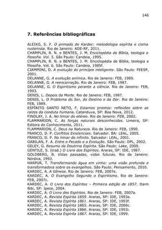 146
7. Referências bibliográficas
ALEIXO, S. F. O primado de Kardec: metodologia espírita e cisma
rustenista. Rio de Janeiro: ADE-RF, 2011.
CHAMPLIN, R. N. e BENTES, J. M. Enciclopédia de Bíblia, teologia e
filosofia. Vol. 5. São Paulo: Candeia, 1995.
CHAMPLIN, R. N. e BENTES, J. M. Enciclopédia de Bíblia, teologia e
filosofia. Vol. 6. São Paulo: Candeia, 1985f.
CIAMPONI, D. A evolução do princípio inteligente. São Paulo: FEESP,
2001.
DELANNE, G. A evolução anímica. Rio de Janeiro: FEB, 1989.
DELANNE, G. A reencarnação. Rio de Janeiro: FEB, 1987.
DELANNE, G. O Espiritismo perante a ciência. Rio de Janeiro: FEB,
1993.
DENIS, L. Depois da Morte. Rio de Janeiro: FEB, 1987.
DENIS, L. O Problema do Ser, do Destino e da Dor. Rio de Janeiro:
FEB, 1989.
ESPÍRITO SANTO NETO, F. Estamos prontos: reflexões sobre as
raízes da conduta humana. Catanduva, SP: Boa Nova, 2012.
FINDLAY, J. A. No limiar do etéreo. Rio de Janeiro: FEB, 2002.
FLAMMARION, C. As forças naturais desconhecidas. Limeira, SP:
Editora do Conhecimento, 2011.
FLAMMARION, C. Deus na Natureza. Rio de Janeiro: FEB, 1990.
FRANCO, D. P. Conflitos Existenciais. Salvador. BA: LEAL, 2005.
FRANCO, D. P. No limiar do infinito. Salvador: LEAL, 2001.
GABILAN, F. A. Entre o Pecado e a Evolução. São Paulo: DPL, 2002.
GELEY, G. Resumo da Doutrina Espírita. São Paulo: Lake, 2009.
GENTILE, S. (trad.) O Livro dos Espíritos. Araras, SP: IDE, 1987.
GOLDBERG, B. Vidas passadas, vidas futuras. Rio de Janeiro:
Nórdica, 1993.
HARPUR, T. Transformando água em vinho: uma visão profunda e
transformadora sobre os evangelhos. São Paulo: Pensamento, 2010.
KARDEC, A. A Gênese. Rio de Janeiro: FEB, 2007e.
KARDEC, A. O Evangelho Segundo o Espiritismo. Rio de Janeiro:
FEB, 2007c.
KARDEC, A. O Livro dos Espíritos – Primeira edição de 1857. Itaim
Bibi, SP: Ipece, 2004.
KARDEC, A. O Livro dos Espíritos. Rio de Janeiro: FEB, 2007a.
KARDEC, A. Revista Espírita 1859. Araras, SP: IDE, 1993e.
KARDEC, A. Revista Espírita 1861. Araras, SP: IDE, 1993f.
KARDEC, A. Revista Espírita 1865. Araras, SP: IDE, 2000c.
KARDEC, A. Revista Espírita 1866. Araras, SP: IDE, 1993i.
KARDEC, A. Revista Espírita 1867. Araras, SP: IDE, 1999.
 
