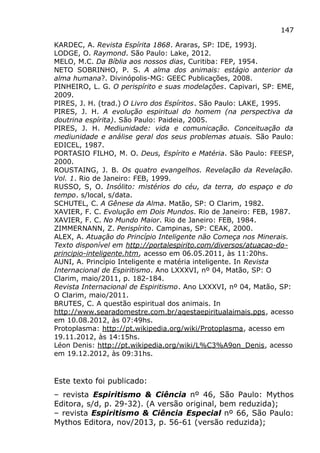 147
KARDEC, A. Revista Espírita 1868. Araras, SP: IDE, 1993j.
LODGE, O. Raymond. São Paulo: Lake, 2012.
MELO, M.C. Da Bíblia aos nossos dias, Curitiba: FEP, 1954.
NETO SOBRINHO, P. S. A alma dos animais: estágio anterior da
alma humana?. Divinópolis-MG: GEEC Publicações, 2008.
PINHEIRO, L. G. O perispírito e suas modelações. Capivari, SP: EME,
2009.
PIRES, J. H. (trad.) O Livro dos Espíritos. São Paulo: LAKE, 1995.
PIRES, J. H. A evolução espiritual do homem (na perspectiva da
doutrina espírita). São Paulo: Paideia, 2005.
PIRES, J. H. Mediunidade: vida e comunicação. Conceituação da
mediunidade e análise geral dos seus problemas atuais. São Paulo:
EDICEL, 1987.
PORTASIO FILHO, M. O. Deus, Espírito e Matéria. São Paulo: FEESP,
2000.
ROUSTAING, J. B. Os quatro evangelhos. Revelação da Revelação.
Vol. 1. Rio de Janeiro: FEB, 1999.
RUSSO, S, O. Insólito: mistérios do céu, da terra, do espaço e do
tempo. s/local, s/data.
SCHUTEL, C. A Gênese da Alma. Matão, SP: O Clarim, 1982.
XAVIER, F. C. Evolução em Dois Mundos. Rio de Janeiro: FEB, 1987.
XAVIER, F. C. No Mundo Maior. Rio de Janeiro: FEB, 1984.
ZIMMERNANN, Z. Perispírito. Campinas, SP: CEAK, 2000.
ALEX, A. Atuação do Princípio Inteligente não Começa nos Minerais.
Texto disponível em http://portalespirito.com/diversos/atuacao-do-
principio-inteligente.htm, acesso em 06.05.2011, às 11:20hs.
AUNI, A. Princípio Inteligente e matéria inteligente. In Revista
Internacional de Espiritismo. Ano LXXXVI, nº 04, Matão, SP: O
Clarim, maio/2011, p. 182-184.
Revista Internacional de Espiritismo. Ano LXXXVI, nº 04, Matão, SP:
O Clarim, maio/2011.
BRUTES, C. A questão espiritual dos animais. In
http://www.searadomestre.com.br/aqestaepiritualaimais.pps, acesso
em 10.08.2012, às 07:49hs.
Protoplasma: http://pt.wikipedia.org/wiki/Protoplasma, acesso em
19.11.2012, às 14:15hs.
Léon Denis: http://pt.wikipedia.org/wiki/L%C3%A9on_Denis, acesso
em 19.12.2012, às 09:31hs.
Este texto foi publicado:
– revista Espiritismo & Ciência nº 46, São Paulo: Mythos
Editora, s/d, p. 29-32). (A versão original, bem reduzida);
– revista Espiritismo & Ciência Especial nº 66, São Paulo:
Mythos Editora, nov/2013, p. 56-61 (versão reduzida);
 