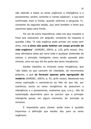 16
não estende a todos os seres orgânicos a inteligência e o
pensamento; porém, somente a “certas espécies”, o que será
confirmado mais à frente, quando citarmos a pergunta 71,
constante da segunda edição, que será também a fonte que
usaremos daqui para frente.
Por ser de suma importância, cabe-nos aqui ressaltar a
frase que colocamos em epígrafe, constante da resposta à
questão 136a: “A vida orgânica pode animar um corpo sem
alma, mas a alma não pode habitar um corpo privado de
vida orgânica”. (KARDEC, 2007a, p. 125, grifo nosso). Ora,
essa afirmativa deita por terra toda e qualquer pretensão de
colocar o princípio inteligente como tendo passado pelo
mineral, uma vez que ele faz parte dos seres inorgânicos.
Kardec classifica os minerais como inorgânicos, que
“são todos os que carecem de vitalidade, de movimentos
próprios, e que se formam apenas pela agregação da
matéria (KARDEC, 2007a, p. 91, grifo nosso). Baseando-nos
nessa explicação e somando-se ao fato de que ele, por
coerência, exclui os seres inorgânicos de possuírem a
inteligência e o pensamento, avaliamos que, s.m.j., não há
sustentação doutrinária para se concluir que o princípio
inteligente possa, em algum momento, ter animado os
minerais.
É importante para clarear ainda mais a questão
trazermos a definição que Kardec deu para os seres
orgânicos:
 