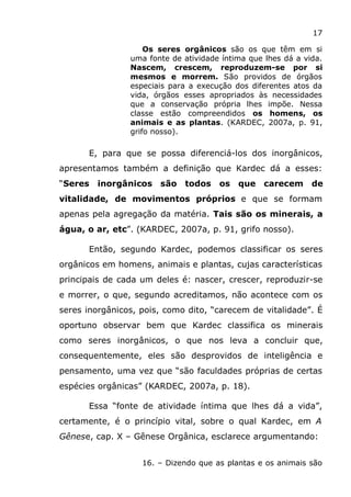 17
Os seres orgânicos são os que têm em si
uma fonte de atividade íntima que lhes dá a vida.
Nascem, crescem, reproduzem-se por si
mesmos e morrem. São providos de órgãos
especiais para a execução dos diferentes atos da
vida, órgãos esses apropriados às necessidades
que a conservação própria lhes impõe. Nessa
classe estão compreendidos os homens, os
animais e as plantas. (KARDEC, 2007a, p. 91,
grifo nosso).
E, para que se possa diferenciá-los dos inorgânicos,
apresentamos também a definição que Kardec dá a esses:
“Seres inorgânicos são todos os que carecem de
vitalidade, de movimentos próprios e que se formam
apenas pela agregação da matéria. Tais são os minerais, a
água, o ar, etc”. (KARDEC, 2007a, p. 91, grifo nosso).
Então, segundo Kardec, podemos classificar os seres
orgânicos em homens, animais e plantas, cujas características
principais de cada um deles é: nascer, crescer, reproduzir-se
e morrer, o que, segundo acreditamos, não acontece com os
seres inorgânicos, pois, como dito, “carecem de vitalidade”. É
oportuno observar bem que Kardec classifica os minerais
como seres inorgânicos, o que nos leva a concluir que,
consequentemente, eles são desprovidos de inteligência e
pensamento, uma vez que “são faculdades próprias de certas
espécies orgânicas” (KARDEC, 2007a, p. 18).
Essa “fonte de atividade íntima que lhes dá a vida”,
certamente, é o princípio vital, sobre o qual Kardec, em A
Gênese, cap. X – Gênese Orgânica, esclarece argumentando:
16. – Dizendo que as plantas e os animais são
 