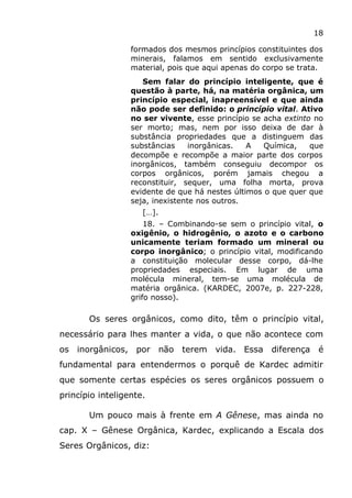18
formados dos mesmos princípios constituintes dos
minerais, falamos em sentido exclusivamente
material, pois que aqui apenas do corpo se trata.
Sem falar do princípio inteligente, que é
questão à parte, há, na matéria orgânica, um
princípio especial, inapreensível e que ainda
não pode ser definido: o princípio vital. Ativo
no ser vivente, esse princípio se acha extinto no
ser morto; mas, nem por isso deixa de dar à
substância propriedades que a distinguem das
substâncias inorgânicas. A Química, que
decompõe e recompõe a maior parte dos corpos
inorgânicos, também conseguiu decompor os
corpos orgânicos, porém jamais chegou a
reconstituir, sequer, uma folha morta, prova
evidente de que há nestes últimos o que quer que
seja, inexistente nos outros.
[…].
18. – Combinando-se sem o princípio vital, o
oxigênio, o hidrogênio, o azoto e o carbono
unicamente teriam formado um mineral ou
corpo inorgânico; o princípio vital, modificando
a constituição molecular desse corpo, dá-lhe
propriedades especiais. Em lugar de uma
molécula mineral, tem-se uma molécula de
matéria orgânica. (KARDEC, 2007e, p. 227-228,
grifo nosso).
Os seres orgânicos, como dito, têm o princípio vital,
necessário para lhes manter a vida, o que não acontece com
os inorgânicos, por não terem vida. Essa diferença é
fundamental para entendermos o porquê de Kardec admitir
que somente certas espécies os seres orgânicos possuem o
princípio inteligente.
Um pouco mais à frente em A Gênese, mas ainda no
cap. X – Gênese Orgânica, Kardec, explicando a Escala dos
Seres Orgânicos, diz:
 