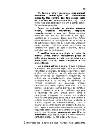 19
24. Entre o reino vegetal e o reino animal,
nenhuma delimitação há nitidamente
marcada. Nos confins dos dois reinos estão
os zoófitos ou animais-plantas, cujo nome
indica que eles participam de um e outro: serve-
lhes de traço de união.
Como os animais, as plantas nascem,
vivem, crescem, nutrem-se, respiram,
reproduzem-se e morrem. Como aqueles,
precisam elas de luz, de calor e de água;
estiolam-se e morrem, desde que lhes faltem
esses elementos. A absorção de um ar viciado e
de substâncias deletérias as envenena. Oferecem
como caráter distintivo mais acentuado se
conservarem presas ao solo e tirarem, dele a
nutrição, sem se deslocarem.
O zoófito tem a aparência exterior da
planta. Como planta, mantém-se preso ao
solo; como animal, a vida nele se acha mais
acentuada: tira do meio ambiente a sua
alimentação.
Um degrau acima, o animal é livre e procura
o alimento: em primeiro lugar, vêm as inúmeras
variedades de pólipos, de corpos gelatinosos, sem
órgãos bem definidos, só diferindo das plantas
pela faculdade da locomoção; seguem-se, na
ordem do desenvolvimento dos órgãos, da
atividade vital e do instinto, os helmintos ou
vermes intestinais; os moluscos, animais
carnudos sem ossos, alguns deles nus, como as
lesmas, os polvos, outros providos de conchas,
como o caracol, a ostra; os crustáceos, cuja pele
é revestida de uma crosta dura, como o
caranguejo, a lagosta; os insetos, aos quais a
vida assume prodigiosa atividade e se manifesta o
instinto engenhoso, como a formiga, a abelha, a
aranha. Alguns se metamorfoseiam, como a
lagarta, que se transforma em elegante borboleta.
Vem depois a ordem dos vertebrados, animais de
esqueleto ósseo, ordem que abrange os peixes, os
répteis, os pássaros; seguem-se, por fim, os
mamíferos, cuja organização é a mais completa.
(KARDEC, 2007e, p. 230-231, grifo nosso).
É interessante o fato de que Kardec não apresenta
 