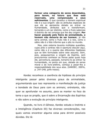 21
formar uma categoria de seres deserdados,
para terem, no futuro que lhes está
reservado, uma compensação a seus
sofrimentos. O que constitui o homem espiritual
não é a sua origem: são os atributos especiais de
que ele se apresenta dotado ao entrar na
humanidade, atributos que o transformam,
tornando-o um ser distinto, como o fruto saboroso
é distinto da raiz amarga que lhe deu origem. Por
haver passado pela fieira da animalidade, o
homem não deixaria de ser homem; já não
seria animal, como o fruto não é a raiz, como o
sábio não é o feto informe que o pôs no mundo.
Mas, este sistema levanta múltiplas questões,
cujos prós e contras não é oportuno discutir aqui,
como não o é o exame das diferentes hipóteses
que se têm formulado sobre este assunto. Sem,
pois, pesquisarmos a origem do Espírito, sem
procurarmos conhecer as fieiras pelas quais haja
ele, porventura, passado, tomamo-lo ao entrar na
humanidade, no ponto em que, dotado de senso
moral e de livre-arbítrio, começa a pesar-lhe a
responsabilidade dos seus atos. (KARDEC, 2007e,
p. 247-248, grifo nosso).
Kardec reconhece a coerência da hipótese do princípio
inteligente passar pelos diversos graus da animalidade,
argumentando que isso representa a manifestação da justiça
e bondade de Deus para com os animais; entretanto, não
quer se aprofundar no assunto, para se manter no foco do
tema a que se propôs, que é sobre a Encarnação dos Espíritos
e não sobre a evolução do princípio inteligente.
Quando, no livro A Gênese, Kardec estuda o Instinto e
a Inteligência (Capítulo III) faz diversas considerações, nas
quais vamos encontrar alguma coisa para dirimir possíveis
dúvidas. Diz lá:
 