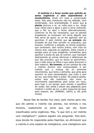 22
O instinto é a força oculta que solicita os
seres orgânicos a atos espontâneos e
involuntários, tendo em vista a conservação
deles. Nos atos instintivos não há reflexão, nem
combinação, nem premeditação. É assim que a
planta procura o ar, se volta para a luz, dirige
suas raízes para a água e para a terra nutriente;
que a flor se abre e fecha alternativamente,
conforme se lhe faz necessário; que as plantas
trepadeiras se enroscam em torno daquilo que
lhes serve de apoio, ou se lhe agarram com as
gavinhas. É pelo instinto que os animais são
avisados do que lhes convém ou prejudica; que
buscam, conforme a estação, os climas propícios;
que constroem, sem ensino prévio, com mais ou
menos arte, segundo as espécies, leitos macios e
abrigos para as suas progênies, armadilhas para
apanhar a presa de que se nutrem; que manejam
destramente as armas ofensivas e defensivas de
que são providos; que os sexos se aproximam;
que a mãe choca os filhos e que estes procuram o
seio materno. No homem, só em começo da vida
o instinto domina com exclusividade; é por
instinto que a criança faz os primeiros
movimentos, que toma o alimento, que grita para
exprimir as suas necessidades, que imita o som
da voz, que tenta falar e andar. No próprio adulto,
certos atos são instintivos, tais como os
movimentos espontâneos para evitar um risco,
para fugir a um perigo, para manter o equilíbrio
do corpo; tais ainda o piscar das pálpebras para
moderar o brilho da luz, o abrir maquinal da boca
para respirar, etc. (KARDEC, 2007e, p. 89, grifo
nosso).
Nessa fala de Kardec fica claro, pelo menos para nós,
que ele admite o instinto nas plantas, nos animais e nos
homens, exatamente os seres que, por ele, foram
classificados como orgânicos. Mas, “o que tem a ver instinto
com inteligência?”, poderia alguém nos perguntar. Pois bem,
essa dúvida foi respondida pelos Espíritos, ao afirmarem que
o instinto é uma espécie de inteligência, uma inteligência sem
 