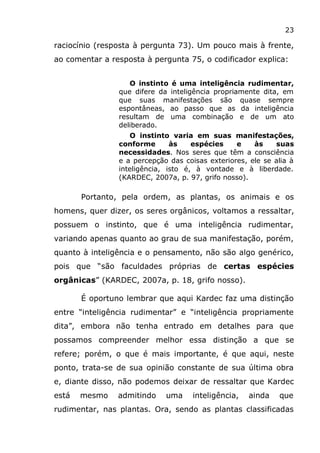 23
raciocínio (resposta à pergunta 73). Um pouco mais à frente,
ao comentar a resposta à pergunta 75, o codificador explica:
O instinto é uma inteligência rudimentar,
que difere da inteligência propriamente dita, em
que suas manifestações são quase sempre
espontâneas, ao passo que as da inteligência
resultam de uma combinação e de um ato
deliberado.
O instinto varia em suas manifestações,
conforme às espécies e às suas
necessidades. Nos seres que têm a consciência
e a percepção das coisas exteriores, ele se alia à
inteligência, isto é, à vontade e à liberdade.
(KARDEC, 2007a, p. 97, grifo nosso).
Portanto, pela ordem, as plantas, os animais e os
homens, quer dizer, os seres orgânicos, voltamos a ressaltar,
possuem o instinto, que é uma inteligência rudimentar,
variando apenas quanto ao grau de sua manifestação, porém,
quanto à inteligência e o pensamento, não são algo genérico,
pois que “são faculdades próprias de certas espécies
orgânicas” (KARDEC, 2007a, p. 18, grifo nosso).
É oportuno lembrar que aqui Kardec faz uma distinção
entre “inteligência rudimentar” e “inteligência propriamente
dita”, embora não tenha entrado em detalhes para que
possamos compreender melhor essa distinção a que se
refere; porém, o que é mais importante, é que aqui, neste
ponto, trata-se de sua opinião constante de sua última obra
e, diante disso, não podemos deixar de ressaltar que Kardec
está mesmo admitindo uma inteligência, ainda que
rudimentar, nas plantas. Ora, sendo as plantas classificadas
 