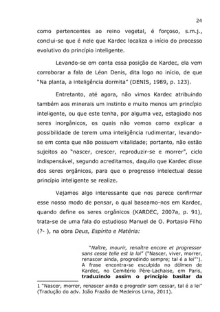 24
como pertencentes ao reino vegetal, é forçoso, s.m.j.,
conclui-se que é nele que Kardec localiza o início do processo
evolutivo do princípio inteligente.
Levando-se em conta essa posição de Kardec, ela vem
corroborar a fala de Léon Denis, dita logo no início, de que
“Na planta, a inteligência dormita” (DENIS, 1989, p. 123).
Entretanto, até agora, não vimos Kardec atribuindo
também aos minerais um instinto e muito menos um princípio
inteligente, ou que este tenha, por alguma vez, estagiado nos
seres inorgânicos, os quais não vemos como explicar a
possibilidade de terem uma inteligência rudimentar, levando-
se em conta que não possuem vitalidade; portanto, não estão
sujeitos ao “nascer, crescer, reproduzir-se e morrer”, ciclo
indispensável, segundo acreditamos, daquilo que Kardec disse
dos seres orgânicos, para que o progresso intelectual desse
princípio inteligente se realize.
Vejamos algo interessante que nos parece confirmar
esse nosso modo de pensar, o qual baseamo-nos em Kardec,
quando define os seres orgânicos (KARDEC, 2007a, p. 91),
trata-se de uma fala do estudioso Manuel de O. Portasio Filho
(?- ), na obra Deus, Espírito e Matéria:
“Naître, mourir, renaître encore et progresser
sans cesse telle est la loi” (“Nascer, viver, morrer,
renascer ainda, progredindo sempre; tal é a lei”1
).
A frase encontra-se esculpida no dólmen de
Kardec, no Cemitério Père-Lachaise, em Paris,
traduzindo assim o princípio basilar da
1 “Nascer, morrer, renascer ainda e progredir sem cessar, tal é a lei”
(Tradução do adv. João Frazão de Medeiros Lima, 2011).
 