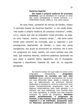 25
Doutrina Espírita.
Ela expõe a própria essência do processo
evolutivo, que se desdobra em nuanças no mais
das vezes ininteligíveis à mente humana. […].
(PORTASIO FILHO, 2000, p. 116, grifo nosso).
Se essa frase, constante do túmulo de Kardec, traduz
“o princípio basilar da Doutrina Espírita”, e, em razão disso,
“ela expõe a própria essência do processo evolutivo”, então,
s.m.j., aquilo que não se enquadrar nesse princípio, ou seja,
no ciclo “nascer, morrer, renascer ainda…”, não teria como
trilhar pelo caminho da evolução, que é, segundo o que
conseguimos depreender de Kardec, o caso dos seres
inorgânicos, nos quais se encontram os minerais. Há é certo
um progresso em tudo; porém, em outro sentido que não
este, que estamos falando, conforme podemos apreender do
que disse o espírito Santo Agostinho, em O Evangelho
Segundo o Espiritismo, Capítulo III, item 19, no seguinte
parágrafo:
Ao mesmo tempo em que todos os seres vivos
progridem moralmente, progridem
materialmente os mundos em que eles
habitam. Quem pudesse acompanhar um mundo
em suas diferentes fases, desde o instante em
que se aglomeraram os primeiros átomos
destinados e constituí-lo, vê-lo-ia a percorrer uma
escala incessantemente progressiva, mas de
degraus imperceptíveis para cada geração, e a
oferecer aos seus habitantes uma morada cada
vez mais agradável, à medida que eles próprios
avançam na senda do progresso. Marcham
assim, paralelamente, o progresso do
homem, o dos animais, seus auxiliares, o dos
vegetais e o da habitação, porquanto nada
na Natureza permanece estacionário. Quão
 