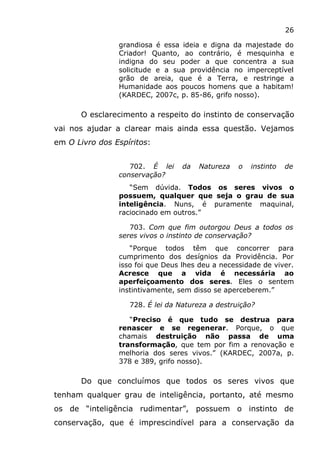 26
grandiosa é essa ideia e digna da majestade do
Criador! Quanto, ao contrário, é mesquinha e
indigna do seu poder a que concentra a sua
solicitude e a sua providência no imperceptível
grão de areia, que é a Terra, e restringe a
Humanidade aos poucos homens que a habitam!
(KARDEC, 2007c, p. 85-86, grifo nosso).
O esclarecimento a respeito do instinto de conservação
vai nos ajudar a clarear mais ainda essa questão. Vejamos
em O Livro dos Espíritos:
702. É lei da Natureza o instinto de
conservação?
“Sem dúvida. Todos os seres vivos o
possuem, qualquer que seja o grau de sua
inteligência. Nuns, é puramente maquinal,
raciocinado em outros.”
703. Com que fim outorgou Deus a todos os
seres vivos o instinto de conservação?
“Porque todos têm que concorrer para
cumprimento dos desígnios da Providência. Por
isso foi que Deus lhes deu a necessidade de viver.
Acresce que a vida é necessária ao
aperfeiçoamento dos seres. Eles o sentem
instintivamente, sem disso se aperceberem.”
728. É lei da Natureza a destruição?
“Preciso é que tudo se destrua para
renascer e se regenerar. Porque, o que
chamais destruição não passa de uma
transformação, que tem por fim a renovação e
melhoria dos seres vivos.” (KARDEC, 2007a, p.
378 e 389, grifo nosso).
Do que concluímos que todos os seres vivos que
tenham qualquer grau de inteligência, portanto, até mesmo
os de “inteligência rudimentar”, possuem o instinto de
conservação, que é imprescindível para a conservação da
 