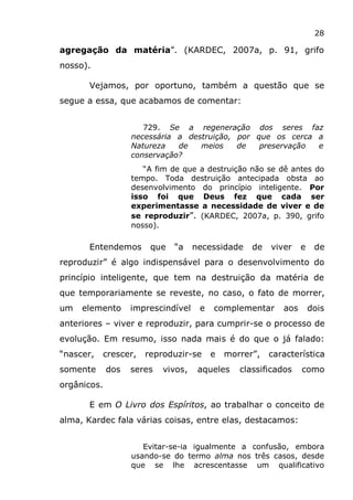28
agregação da matéria”. (KARDEC, 2007a, p. 91, grifo
nosso).
Vejamos, por oportuno, também a questão que se
segue a essa, que acabamos de comentar:
729. Se a regeneração dos seres faz
necessária a destruição, por que os cerca a
Natureza de meios de preservação e
conservação?
“A fim de que a destruição não se dê antes do
tempo. Toda destruição antecipada obsta ao
desenvolvimento do princípio inteligente. Por
isso foi que Deus fez que cada ser
experimentasse a necessidade de viver e de
se reproduzir”. (KARDEC, 2007a, p. 390, grifo
nosso).
Entendemos que “a necessidade de viver e de
reproduzir” é algo indispensável para o desenvolvimento do
princípio inteligente, que tem na destruição da matéria de
que temporariamente se reveste, no caso, o fato de morrer,
um elemento imprescindível e complementar aos dois
anteriores – viver e reproduzir, para cumprir-se o processo de
evolução. Em resumo, isso nada mais é do que o já falado:
“nascer, crescer, reproduzir-se e morrer”, característica
somente dos seres vivos, aqueles classificados como
orgânicos.
E em O Livro dos Espíritos, ao trabalhar o conceito de
alma, Kardec fala várias coisas, entre elas, destacamos:
Evitar-se-ia igualmente a confusão, embora
usando-se do termo alma nos três casos, desde
que se lhe acrescentasse um qualificativo
 