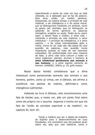 29
especificando o ponto de vista em que se está
colocado, ou a aplicação que se faz da palavra.
Esta teria, então, um caráter genérico,
designando, ao mesmo tempo, o princípio da vida
material, o da inteligência e o do senso moral,
que se distinguiriam mediante um atributo, como
os gases, por exemplo, que se distinguem se
aditando ao termo genérico as palavras
hidrogênio, oxigênio ou azoto. Poder-se-ia, assim
dizer, e talvez fosse o melhor, a alma vital –
indicando o princípio da vida material; a alma
intelectual – o princípio da inteligência, e a alma
espírita – o da nossa individualidade após a
morte. Como se vê, tudo isto não passa de uma
questão de palavras, mas questão muito
importante quando se trata de nos fazermos
entendidos. De conformidade com essa maneira
de falar, a alma vital seria comum a todos os
seres orgânicos: plantas, animais e homens; a
alma intelectual pertenceria aos animais e
aos homens; e a alma espírita somente ao
homem. (KARDEC, 2007a, p. 19, grifo nosso).
Nessa época Kardec considerava que a alma
intelectual como pertencendo somente aos animais e aos
homens, porém, como já vimos, em A Gênese, ele afirma a
existência nas plantas do instinto, definindo-o como
inteligência rudimentar.
Voltando ao livro A Gênese, nele encontraremos uma
fala de Kardec que, a nosso ver, põe um ponto final sobre
como ele próprio via o assunto. Vejamos o trecho em que ele
fala da “União do princípio espiritual e da matéria”, no
capítulo XI, item 10:
Tendo a matéria que ser o objeto de trabalho
do Espírito para o desenvolvimento de suas
faculdades, era necessário que ele pudesse atuar
sobre ela, pelo que veio habitá-la, como o
 